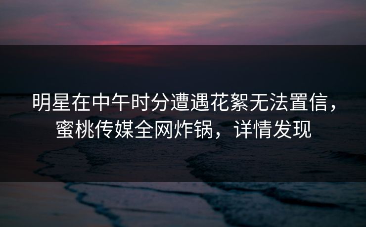 明星在中午时分遭遇花絮无法置信，蜜桃传媒全网炸锅，详情发现
