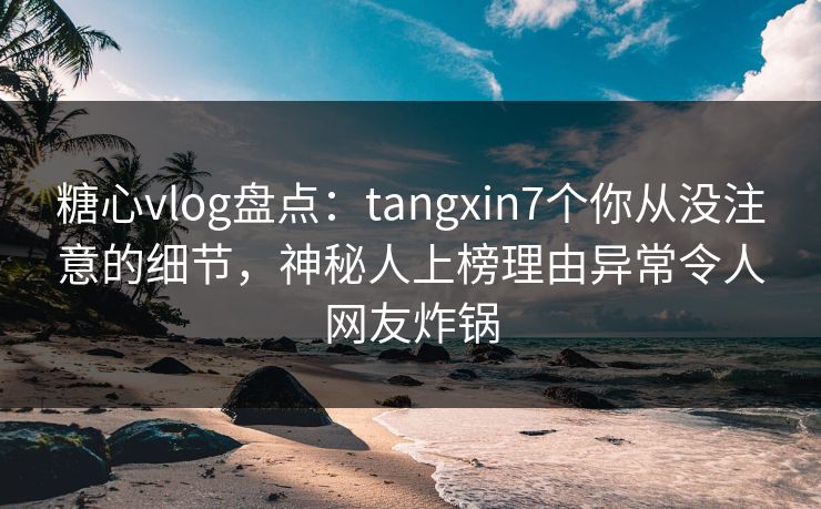 糖心vlog盘点：tangxin7个你从没注意的细节，神秘人上榜理由异常令人网友炸锅