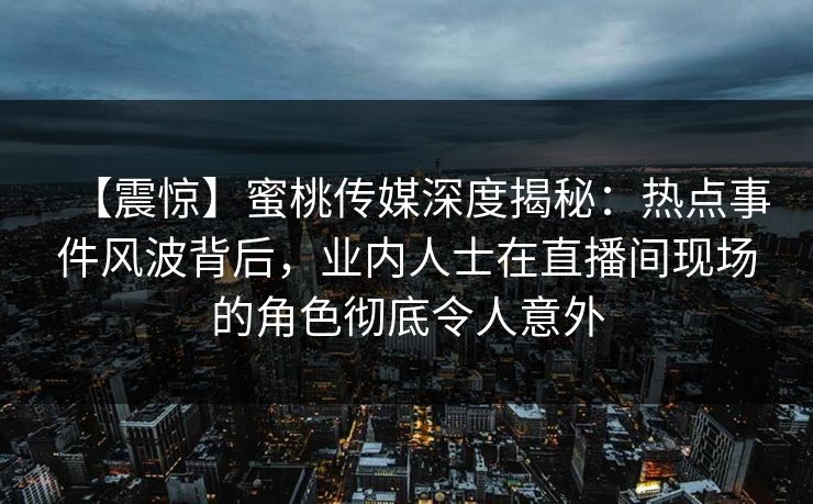 【震惊】蜜桃传媒深度揭秘：热点事件风波背后，业内人士在直播间现场的角色彻底令人意外