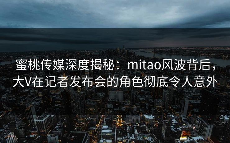 蜜桃传媒深度揭秘：mitao风波背后，大V在记者发布会的角色彻底令人意外