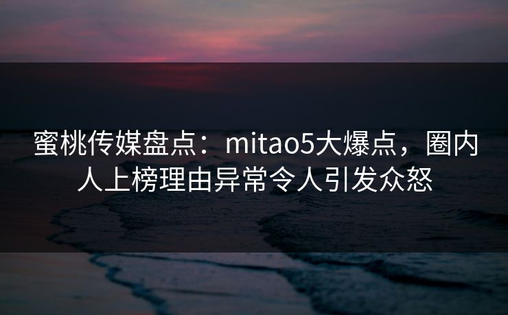 蜜桃传媒盘点:mitao5大爆点,圈内人上榜理由异常令人引发众怒 蜜桃传媒盘点:mitao5大爆点,圈内人上榜理由异常令人引发众怒