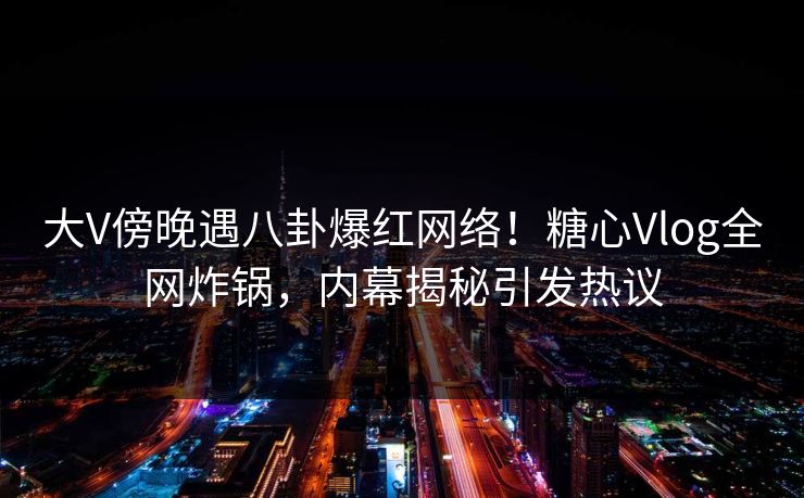 大V傍晚遇八卦爆红网络！糖心Vlog全网炸锅，内幕揭秘引发热议