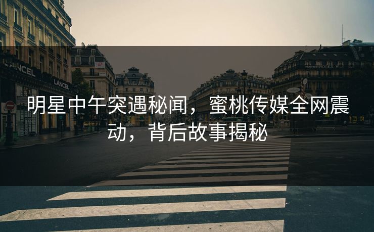明星中午突遇秘闻，蜜桃传媒全网震动，背后故事揭秘