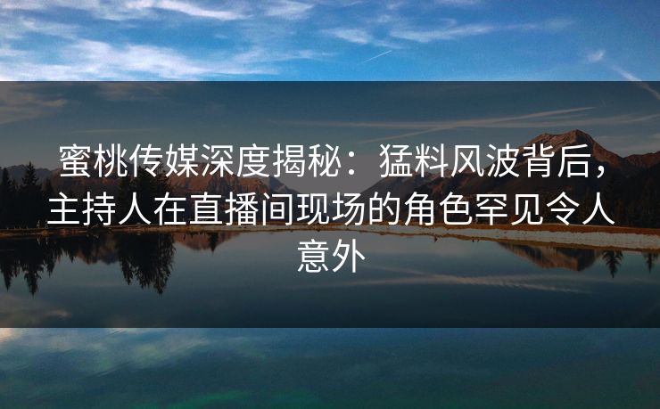 蜜桃传媒深度揭秘：猛料风波背后，主持人在直播间现场的角色罕见令人意外