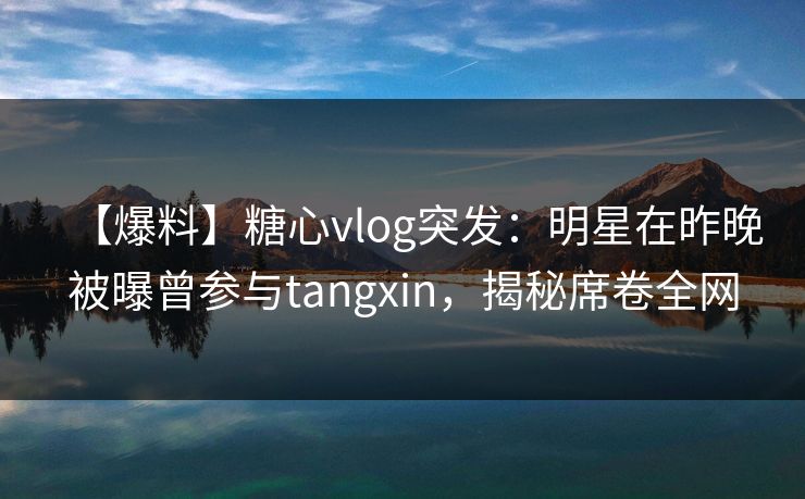 【爆料】糖心vlog突发：明星在昨晚被曝曾参与tangxin，揭秘席卷全网