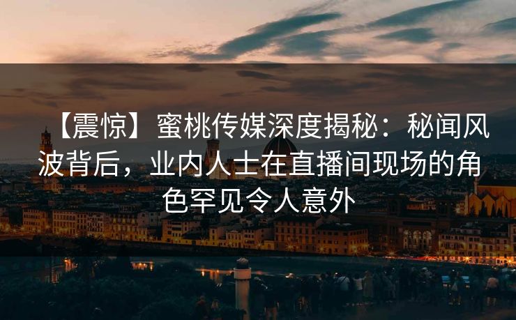 【震惊】蜜桃传媒深度揭秘：秘闻风波背后，业内人士在直播间现场的角色罕见令人意外