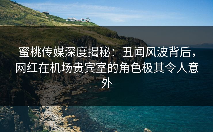蜜桃传媒深度揭秘：丑闻风波背后，网红在机场贵宾室的角色极其令人意外