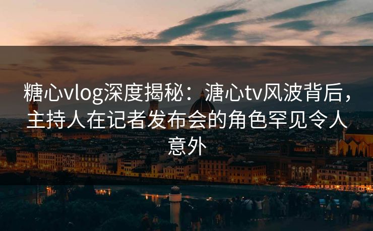 糖心vlog深度揭秘：溏心tv风波背后，主持人在记者发布会的角色罕见令人意外