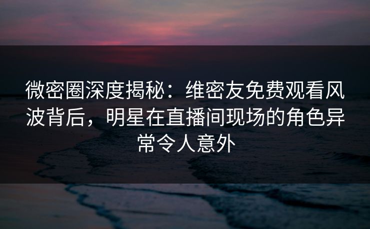 微密圈深度揭秘:维密友免费观看风波背后,明星在直播间现场的角色异常令人意外 微密圈深度揭秘:维密友免费观看风波背后,明星在直播间现场的角色异常令人意外