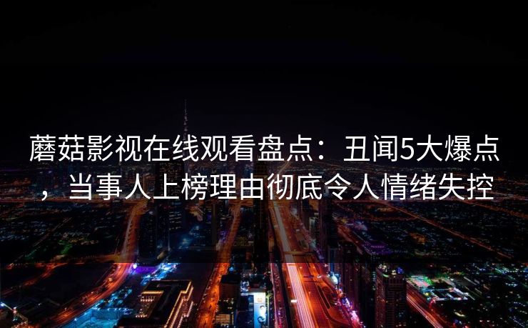 蘑菇影视在线观看盘点：丑闻5大爆点，当事人上榜理由彻底令人情绪失控