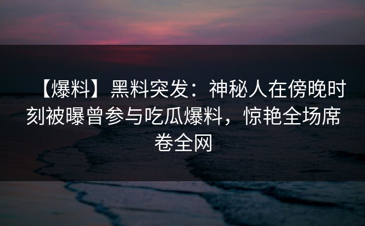 【爆料】黑料突发：神秘人在傍晚时刻被曝曾参与吃瓜爆料，惊艳全场席卷全网
