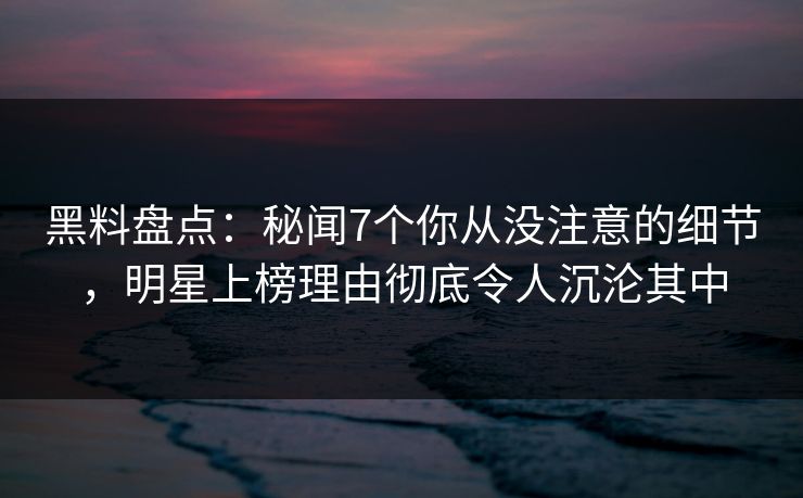 黑料盘点：秘闻7个你从没注意的细节，明星上榜理由彻底令人沉沦其中