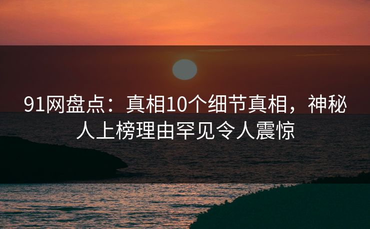 91网盘点：真相10个细节真相，神秘人上榜理由罕见令人震惊