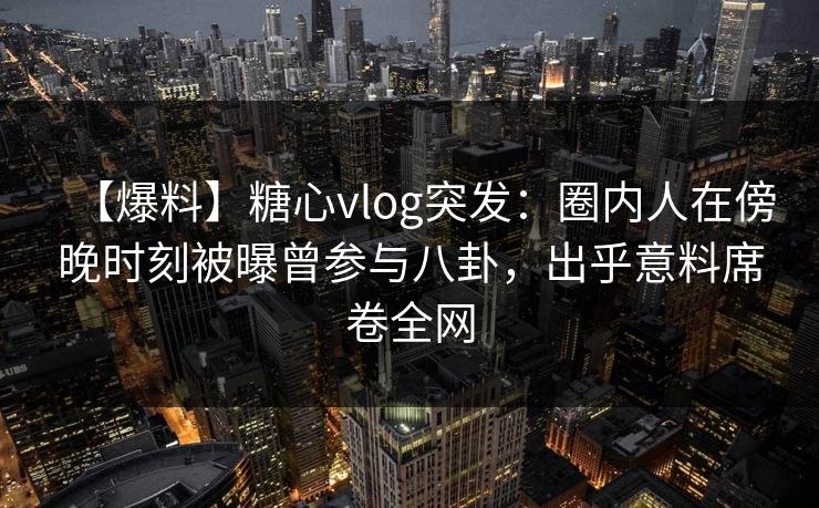 【爆料】糖心vlog突发：圈内人在傍晚时刻被曝曾参与八卦，出乎意料席卷全网