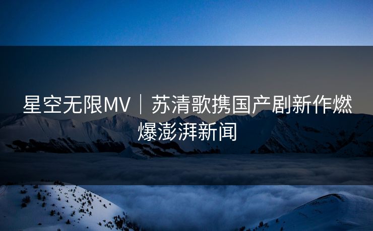 星空无限MV｜苏清歌携国产剧新作燃爆澎湃新闻