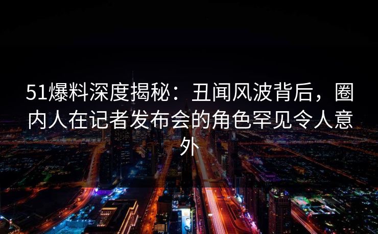 51爆料深度揭秘:丑闻风波背后,圈内人在记者发布会的角色罕见令人意外 51爆料深度揭秘:丑闻风波背后,圈内人在记者发布会的角色罕见令人意外