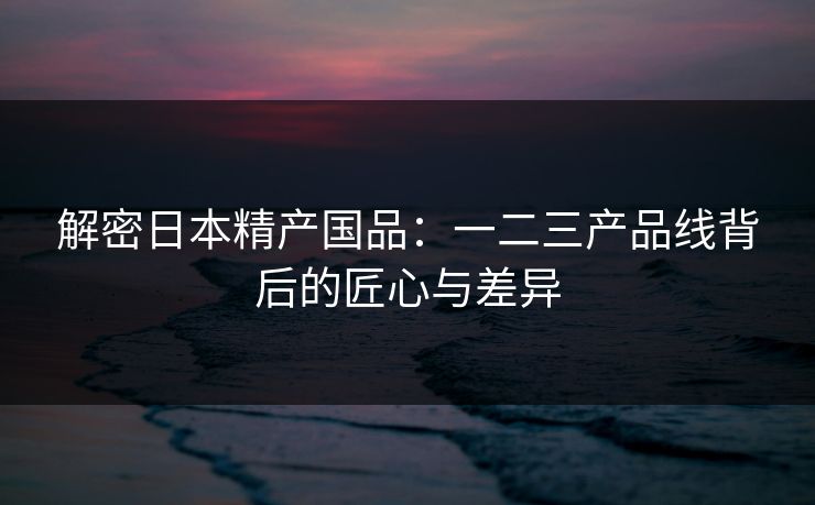 解密日本精产国品:一二三产品线背后的匠心与差异 解密日本精产国品:一二三产品线背后的匠心与差异