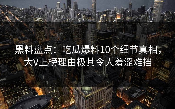 黑料盘点：吃瓜爆料10个细节真相，大V上榜理由极其令人羞涩难挡