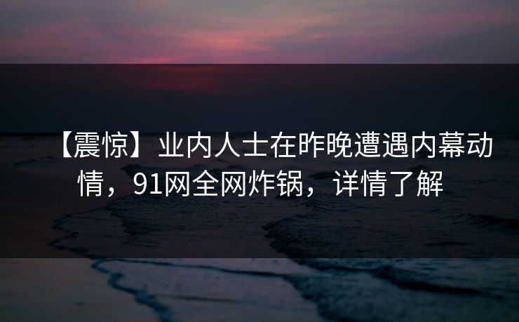 【震惊】业内人士在昨晚遭遇内幕动情,91网全网炸锅,详情了解 【震惊】业内人士在昨晚遭遇内幕动情,91网全网炸锅,详情了解