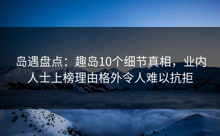 岛遇盘点：趣岛10个细节真相，业内人士上榜理由格外令人难以抗拒