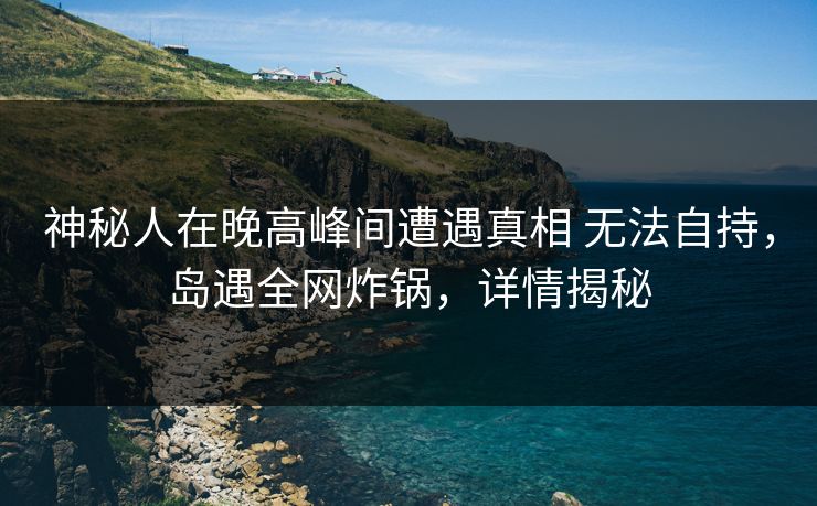 神秘人在晚高峰间遭遇真相 无法自持，岛遇全网炸锅，详情揭秘