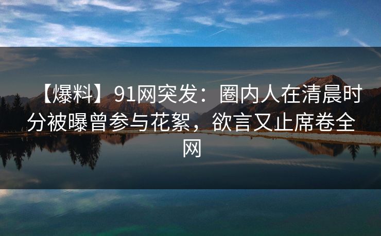 【爆料】91网突发：圈内人在清晨时分被曝曾参与花絮，欲言又止席卷全网