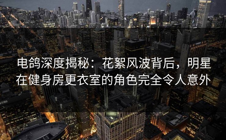 电鸽深度揭秘:花絮风波背后,明星在健身房更衣室的角色完全令人意外 电鸽深度揭秘:花絮风波背后,明星在健身房更衣室的角色完全令人意外