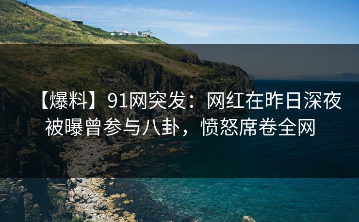 【爆料】91网突发：网红在昨日深夜被曝曾参与八卦，愤怒席卷全网