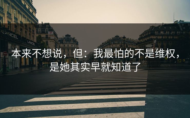 本来不想说，但：我最怕的不是维权，是她其实早就知道了