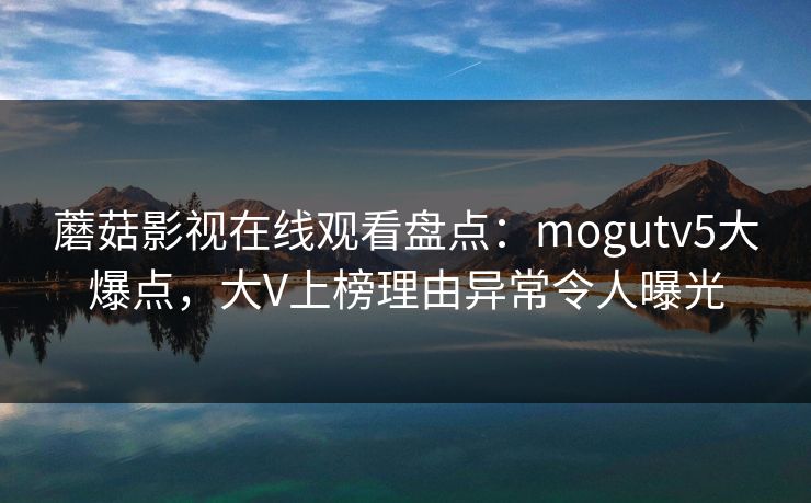蘑菇影视在线观看盘点：mogutv5大爆点，大V上榜理由异常令人曝光