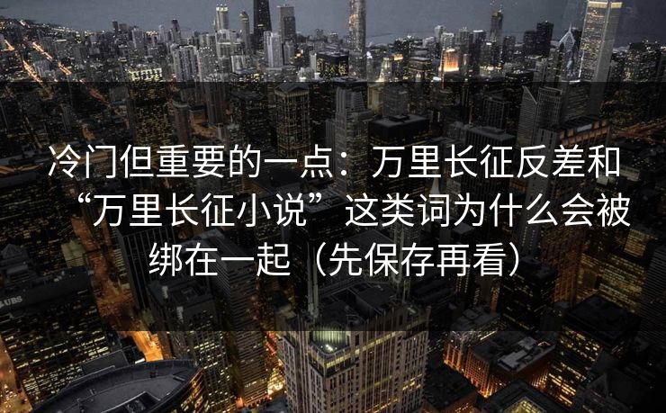 冷门但重要的一点：万里长征反差和“万里长征小说”这类词为什么会被绑在一起（先保存再看）