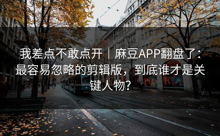 我差点不敢点开｜麻豆APP翻盘了：最容易忽略的剪辑版，到底谁才是关键人物？