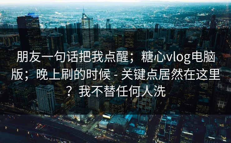 朋友一句话把我点醒；糖心vlog电脑版；晚上刷的时候 - 关键点居然在这里？我不替任何人洗