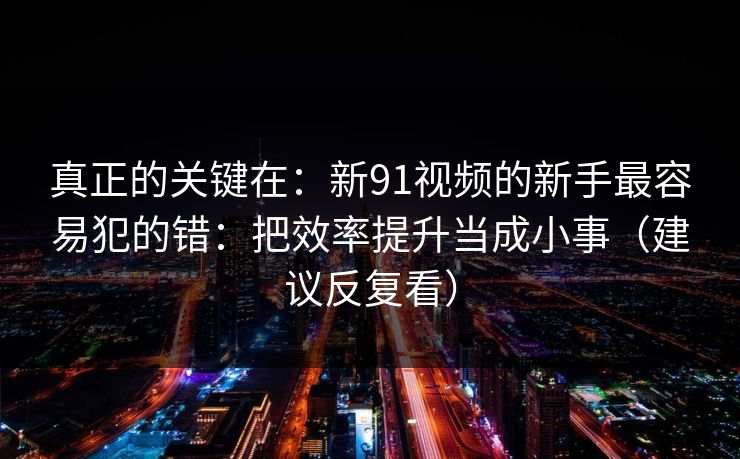真正的关键在：新91视频的新手最容易犯的错：把效率提升当成小事（建议反复看）