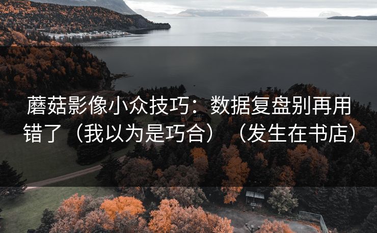 蘑菇影像小众技巧：数据复盘别再用错了（我以为是巧合）（发生在书店）