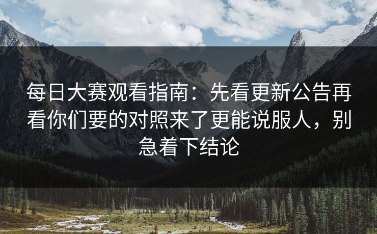 每日大赛观看指南：先看更新公告再看你们要的对照来了更能说服人，别急着下结论