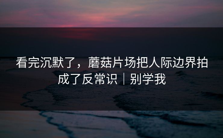 看完沉默了，蘑菇片场把人际边界拍成了反常识｜别学我