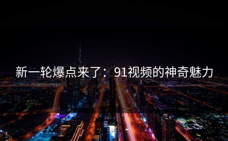 新一轮爆点来了：91视频的神奇魅力