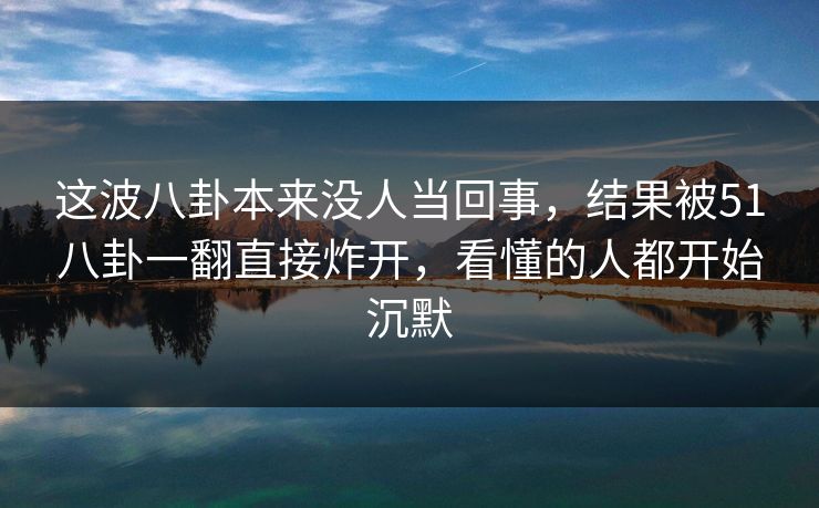 这波八卦本来没人当回事，结果被51八卦一翻直接炸开，看懂的人都开始沉默
